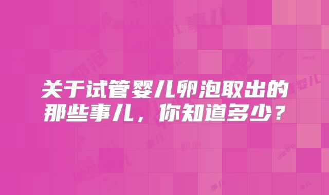 关于试管婴儿卵泡取出的那些事儿,你知道多少?