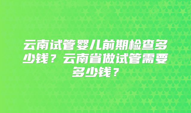 云南试管婴儿前期检查多少钱？云南省做试管需要多少钱？