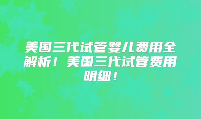 美国三代试管婴儿费用全解析！美国三代试管费用明细！