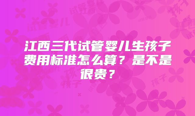 江西三代试管婴儿生孩子费用标准怎么算？是不是很贵？