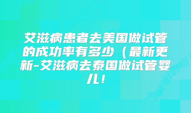 艾滋病患者去美国做试管的成功率有多少（最新更新-艾滋病去泰国做试管婴儿！