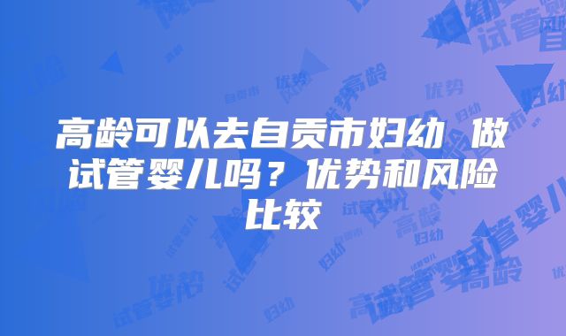 高龄可以去自贡市妇幼 做试管婴儿吗？优势和风险比较