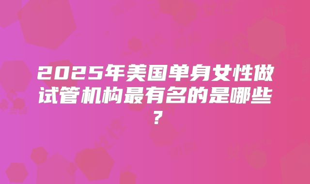 2025年美国单身女性做试管机构最有名的是哪些？