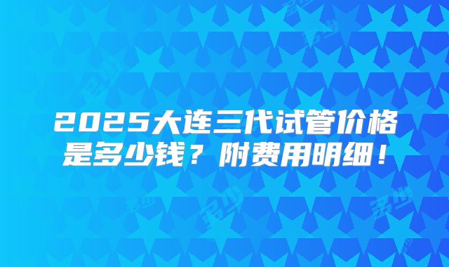 2025大连三代试管价格是多少钱？附费用明细！