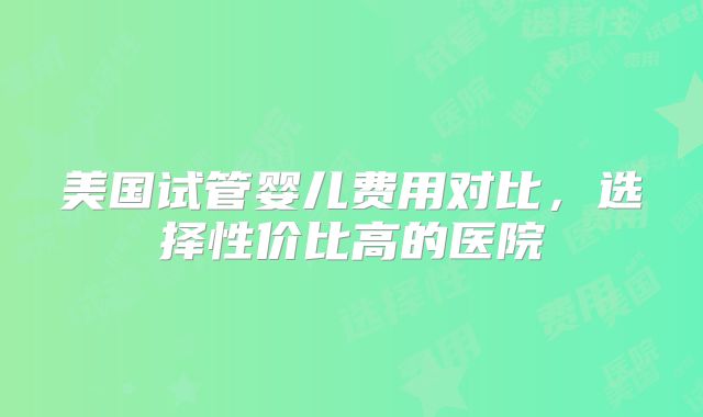 美国试管婴儿费用对比，选择性价比高的医院