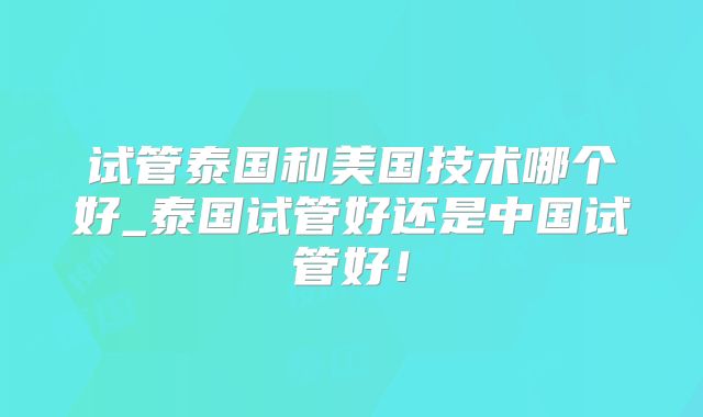 试管泰国和美国技术哪个好_泰国试管好还是中国试管好！