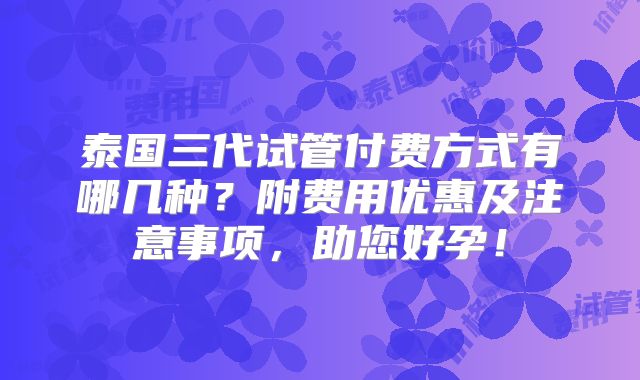 泰国三代试管付费方式有哪几种？附费用优惠及注意事项，助您好孕！