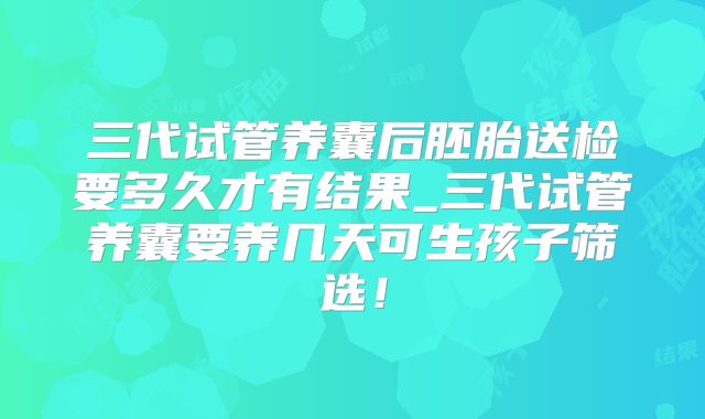 三代试管养囊后胚胎送检要多久才有结果_三代试管养囊要养几天可生孩子筛选！