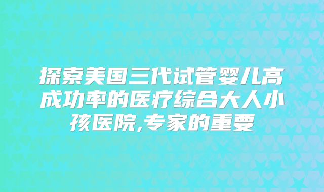 探索美国三代试管婴儿高成功率的医疗综合大人小孩医院,专家的重要