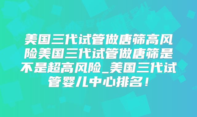 美国三代试管做唐筛高风险美国三代试管做唐筛是不是超高风险_美国三代试管婴儿中心排名！