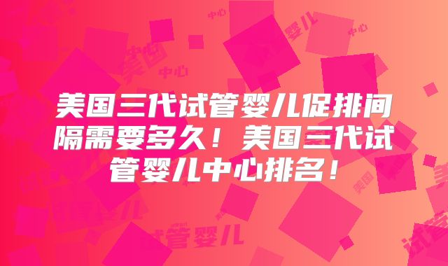 美国三代试管婴儿促排间隔需要多久！美国三代试管婴儿中心排名！