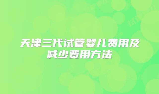 天津三代试管婴儿费用及减少费用方法