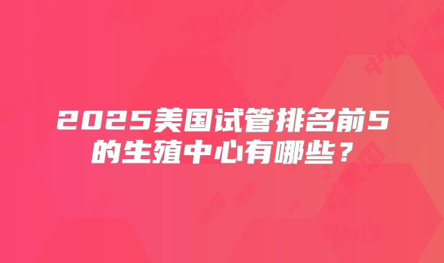 2025美国试管排名前5的生殖中心有哪些？