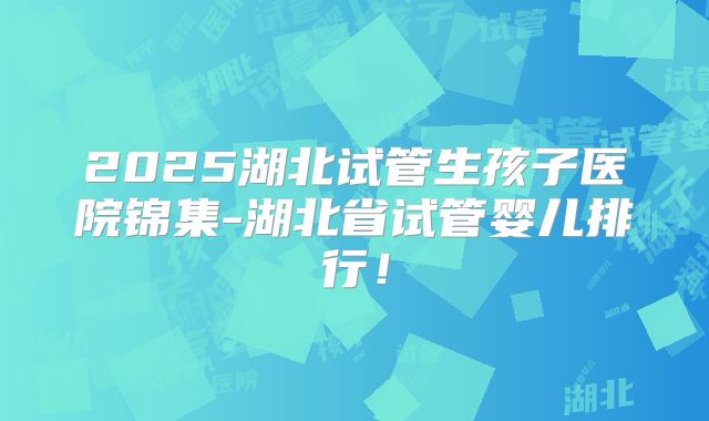 2025湖北试管生孩子医院锦集-湖北省试管婴儿排行！