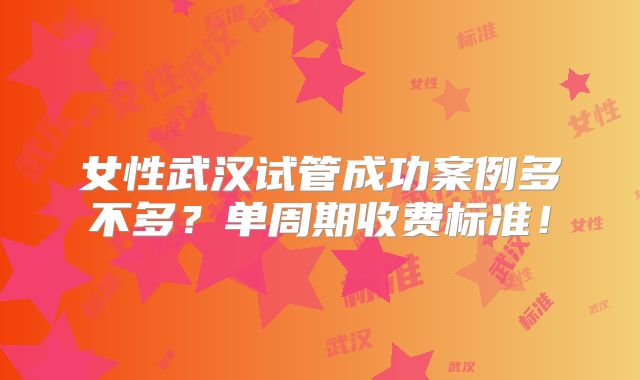 女性武汉试管成功案例多不多？单周期收费标准！