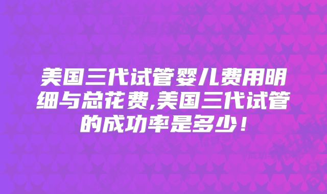 美国三代试管婴儿费用明细与总花费,美国三代试管的成功率是多少！