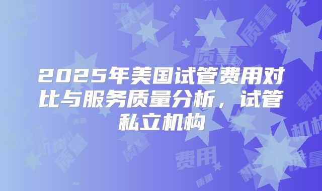 2025年美国试管费用对比与服务质量分析，试管私立机构