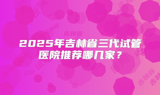 2025年吉林省三代试管医院推荐哪几家?