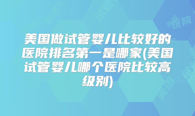 美国做试管婴儿比较好的医院排名第一是哪家(美国试管婴儿哪个医院比较高级别)
