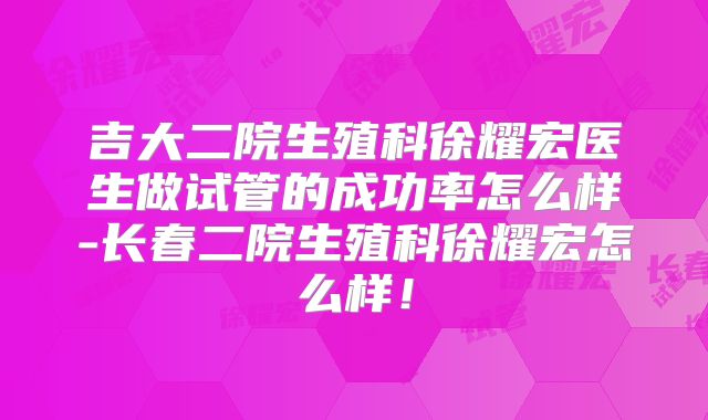 吉大二院生殖科徐耀宏医生做试管的成功率怎么样-长春二院生殖科徐耀宏怎么样！