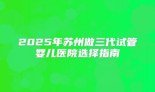 2025年苏州做三代试管婴儿医院选择指南