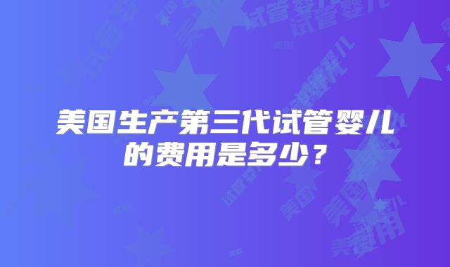 美国生产第三代试管婴儿的费用是多少?