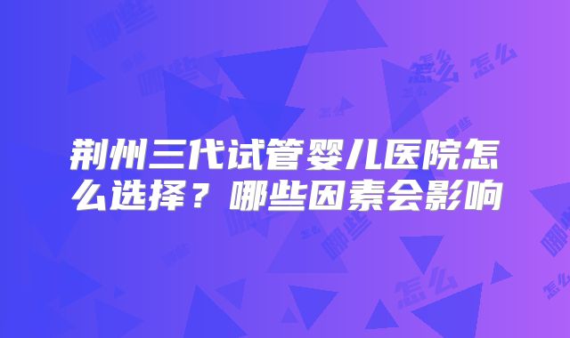 荆州三代试管婴儿医院怎么选择？哪些因素会影响