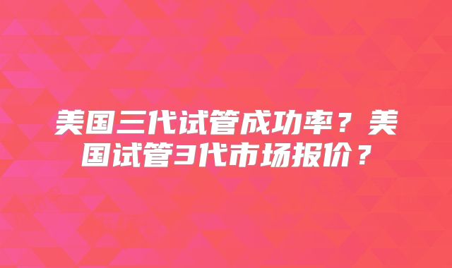 美国三代试管成功率？美国试管3代市场报价？