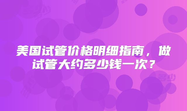 美国试管价格明细指南，做试管大约多少钱一次？