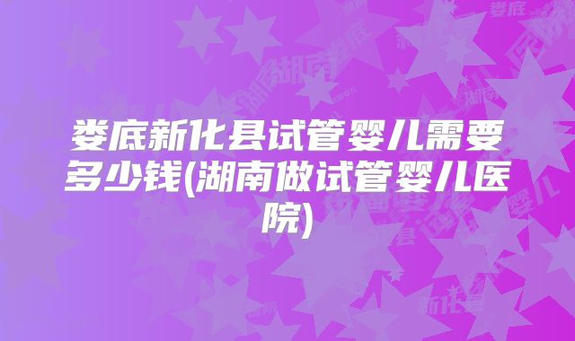 娄底新化县试管婴儿需要多少钱(湖南做试管婴儿医院)