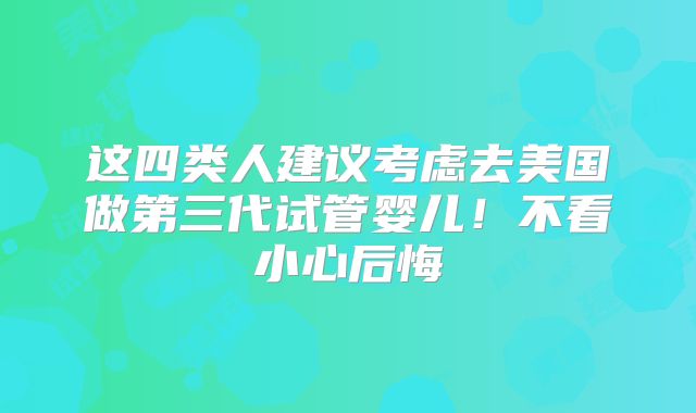 这四类人建议考虑去美国做第三代试管婴儿!不看小心后悔