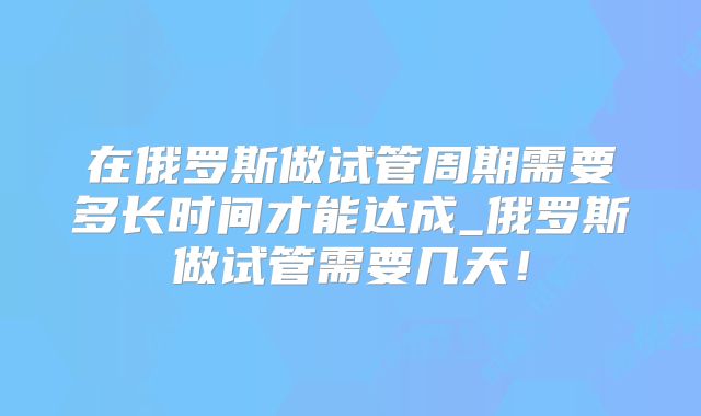 在俄罗斯做试管周期需要多长时间才能达成_俄罗斯做试管需要几天！