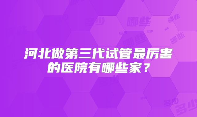 河北做第三代试管最厉害的医院有哪些家？