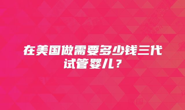 在美国做需要多少钱三代试管婴儿?