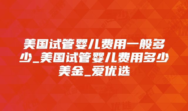 美国试管婴儿费用一般多少_美国试管婴儿费用多少美金_爱优选