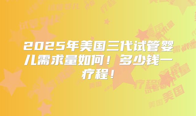 2025年美国三代试管婴儿需求量如何！多少钱一疗程！