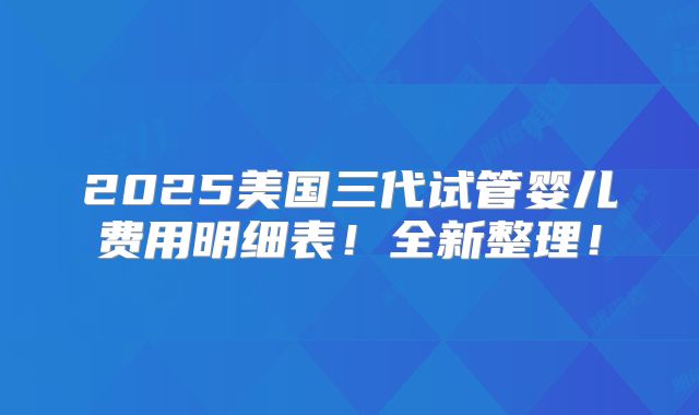 2025美国三代试管婴儿费用明细表！全新整理！
