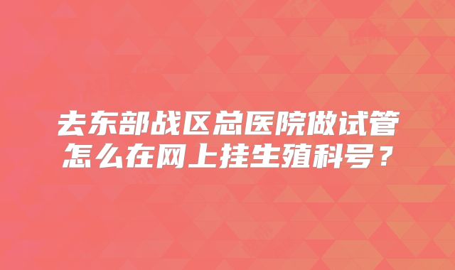 去东部战区总医院做试管怎么在网上挂生殖科号？