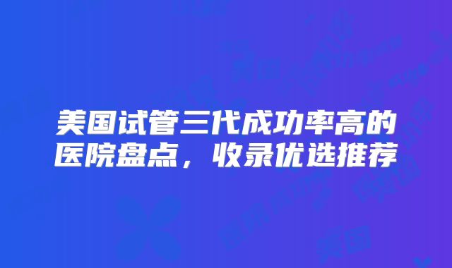 美国试管三代成功率高的医院盘点，收录优选推荐