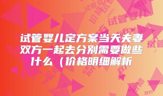 试管婴儿定方案当天夫妻双方一起去分别需要做些什么（价格明细解析