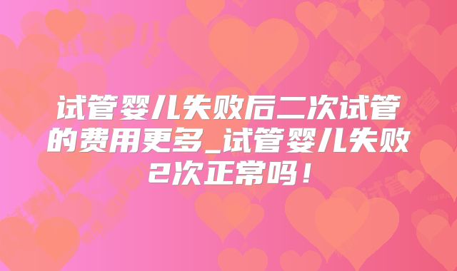 试管婴儿失败后二次试管的费用更多_试管婴儿失败2次正常吗！