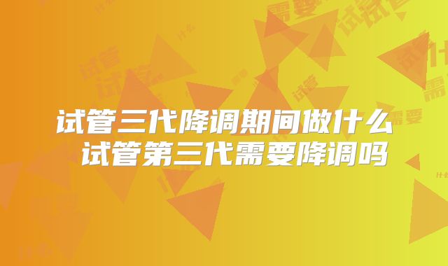 试管三代降调期间做什么 试管第三代需要降调吗