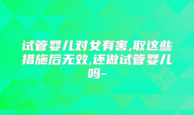 试管婴儿对女有害,取这些措施后无效,还做试管婴儿吗-