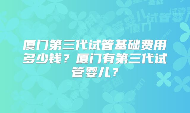 厦门第三代试管基础费用多少钱？厦门有第三代试管婴儿？