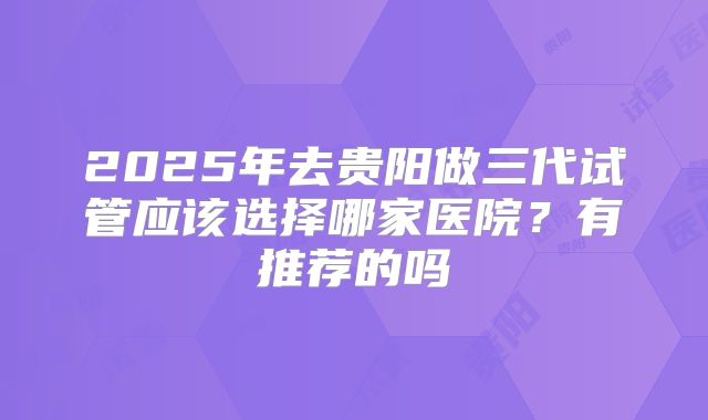 2025年去贵阳做三代试管应该选择哪家医院？有推荐的吗