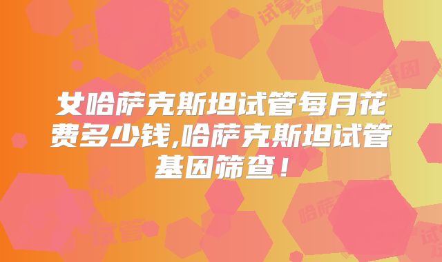 女哈萨克斯坦试管每月花费多少钱,哈萨克斯坦试管基因筛查！