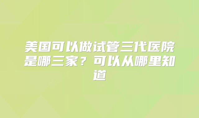 美国可以做试管三代医院是哪三家?可以从哪里知道