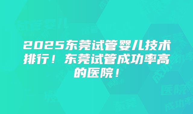 2025东莞试管婴儿技术排行!东莞试管成功率高的医院!