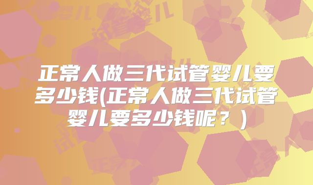 正常人做三代试管婴儿要多少钱(正常人做三代试管婴儿要多少钱呢？)