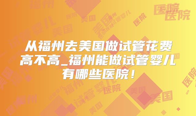 从福州去美国做试管花费高不高_福州能做试管婴儿有哪些医院！
